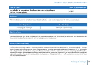 Catálogo Nacional de Cursos SENAI de Qualificação Profissional Básica



Título do Curso                                                                                           Código da Ocupação (CBO)

Instalador e reparador de sistemas operacionais em
                                                                                                          3172-05
microcomputadores

Sinônimos

Administrador de sistemas computacionais; analista de aplicativo básico (software); operador de sistema de computador.


                Área Ocupacional                                                     Eixo Tecnológico

             Tecnologia da Informação                                           Informação e Comunicação


Objetivo do Curso


Preparar profissionais para relizar suporte técnico em sistemas operacionais e de apoio, instalação de recursos para os usuários e uso
desses sistemas, trabalhando de acordo com normas e procedimentos técnicos.



Descrição da Ocupação (CBO)


Operam sistemas de computadores e microcomputadores, monitorando o desempenho dos aplicativos, recursos de entrada e saída de
dados, recursos de armazenamento de dados, registros de erros, consumo da unidade central de processamento (CPU), recursos de
rede e disponibilidade dos aplicativos. Asseguram o funcionamento do hardware e do software; garantem a segurança das informações,
por meio de cópias de segurança e armazenando-as em local prescrito, verificando acesso lógico de usuário e destruindo informações
sigilosas descartadas. Atendem clientes e usuários, orientando-os na utilização de hardware e software; inspecionam o ambiente físico
para segurança no trabalho.



                                                                                                                Tecnologia da Informação            225
 