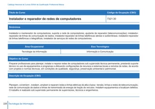 Catálogo Nacional de Cursos SENAI de Qualificação Profissional Básica



     Título do Curso                                                                                       Código da Ocupação (CBO)

     Instalador e reparador de redes de computadores                                                       7321-30


     Sinônimos

     Instalador e mantenedor de computadores; suporte a rede de computadores; ajudante de reparador (telecomunicações); instalador-
     reparador de linhas de comunicação de dados; instalador-reparador de linhas telefônicas aéreas e subterrâneas; instalador-reparador
     de linhas telefônicas e telegráficas; instalador de serviços de redes de computadores.


                        Área Ocupacional                                                  Eixo Tecnológico

                    Tecnologia da Informação                                          Informação e Comunicação


     Objetivo do Curso

     Preparar profissionais para planejar, instalar e reparar redes de computadores sob supervisão técnica permanente, prestando suporte
     técnico no uso de equipamentos e programas e efetuando configurações de recursos e sistemas locais e remotos de redes, de acordo
     com projetos e normas técnicas, em condições de qualidade, segurança, preservação ambiental e patrimonial.


     Descrição da Ocupação (CBO)



     Planejam, constróem , instalam, ampliam e reparam redes e linhas elétricas de alta e baixa - tensão, linhas e redes de telecomunicação,
     rede de comunicação de dados e linhas de transmissão de energia de tração de veículos. Instalam equipamentos e localizam defeitos.
     O trabalho é realizado sob supervisão permanente de supervisores, técnicos e engenheiros.




226 Tecnologia da Informação
 