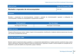 Catálogo Nacional de Cursos SENAI de Qualificação Profissional Básica



Título do Curso                                                                                         Código da Ocupação (CBO)

Montador e reparador de microcomputador                                                                 7311-10


Sinônimos


Montador e mantenedor de microcomputadores; montador e operador de microcomputador; reparador e configurador de
microcomputador; montador de computadores e equipamentos auxiliares.



                Área Ocupacional                                                    Eixo Tecnológico

             Tecnologia da Informação                                          Informação e Comunicação


Objetivo do Curso

Preparar profissionais para montar, instalar e reparar microcomputadores, identificando e instalando sistemas operacionais de acordo
com normas e procedimentos técnicos.


Descrição da Ocupação (CBO)



Montam, testam e inspecionam placas, aparelhos e, ou equipamentos eletroeletrônicos. Instalam painel de comando de rampa, esteira
rolante e elevadores; preenchem relatórios e fichas dos equipamentos. Organizam e mantêm o local de trabalho em condições de uso.
Abastecem o posto de trabalho de componentes, peças e materiais.




                                                                                                               Tecnologia da Informação            227
 