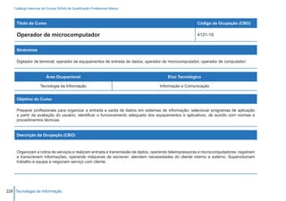 Catálogo Nacional de Cursos SENAI de Qualificação Profissional Básica



     Título do Curso                                                                                  Código da Ocupação (CBO)

     Operador de microcomputador                                                                      4121-10


     Sinônimos

     Digitador de terminal; operador de equipamentos de entrada de dados; operador de microcomputador; operador de computador;


                        Área Ocupacional                                              Eixo Tecnológico

                    Tecnologia da Informação                                      Informação e Comunicação


     Objetivo do Curso

     Preparar profissionais para organizar a entrada e saída de dados em sistemas de informação; selecionar programas de aplicação
     a partir da avaliação do usuário; identificar o funcionamento adequado dos equipamentos e aplicativos, de acordo com normas e
     procedimentos técnicas.


     Descrição da Ocupação (CBO)



     Organizam a rotina de serviços e realizam entrada e transmissão de dados, operando teleimpressoras e microcomputadores; registram
     e transcrevem informações, operando máquinas de escrever; atendem necessidades do cliente interno e externo. Supervisionam
     trabalho e equipe e negociam serviço com cliente.




228 Tecnologia da Informação
 
