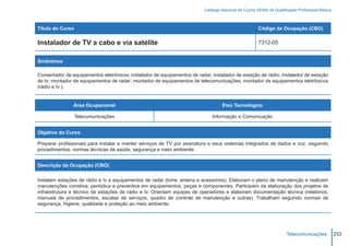 Catálogo Nacional de Cursos SENAI de Qualificação Profissional Básica



Título do Curso                                                                                         Código da Ocupação (CBO)

Instalador de TV a cabo e via satélite                                                                  7312-05


Sinônimos

Consertador de equipamentos eletrônicos; instalador de equipamentos de radar; instalador de estação de rádio; instalador de estação
de tv; montador de equipamentos de radar; montador de equipamentos de telecomunicações; montador de equipamentos eletrônicos
(rádio e tv ).


                Área Ocupacional                                                    Eixo Tecnológico

                  Telecomunicações                                             Informação e Comunicação


Objetivo do Curso

Preparar profissionais para instalar e manter serviços de TV por assinatura e seus sistemas integrados de dados e voz, seguindo
procedimentos, normas técnicas de saúde, segurança e meio ambiente.


Descrição da Ocupação (CBO)

Instalam estações de rádio e tv e equipamentos de radar (torre, antena e acessórios). Elaboram o plano de manutenção e realizam
manutenções corretiva, periódica e preventiva em equipamentos, peças e componentes. Participam da elaboração dos projetos de
infraestrutura e técnico de estações de rádio e tv. Orientam equipes de operadores e elaboram documentação técnica (relatórios,
manuais de procedimentos, escalas de serviços, quadro de controle de manutenção e outras). Trabalham seguindo normas de
segurança, higiene, qualidade e proteção ao meio ambiente.




                                                                                                                       Telecomunicações            233
 