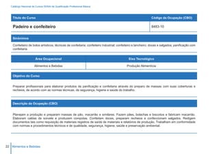 Catálogo Nacional de Cursos SENAI de Qualificação Profissional Básica



    Título do Curso                                                                                           Código da Ocupação (CBO)

    Padeiro e confeiteiro                                                                                     8483-10


    Sinônimos

    Confeiteiro de bolos artísticos; técnicas de confeitaria; confeiteiro industrial; confeiteiro e lancheiro; doces e salgados; panificação com
    confeitaria.


                        Área Ocupacional                                                    Eixo Tecnológico

                       Alimentos e Bebidas                                                 Produção Alimentícia


    Objetivo do Curso


    Preparar profissionais para elaborar produtos de panificação e confeitaria através do preparo de massas com suas coberturas e
    recheios, de acordo com as normas técnicas, de segurança, higiene e saúde do trabalho.



    Descrição da Ocupação (CBO)


    Planejam a produção e preparam massas de pão, macarrão e similares. Fazem pães, bolachas e biscoitos e fabricam macarrão.
    Elaboram caldas de sorvete e produzem compotas. Confeitam doces, preparam recheios e confeccionam salgados. Redigem
    documentos tais como requisição de materiais registros de saída de materiais e relatórios de produção. Trabalham em conformidade
    com normas e procedimentos técnicos e de qualidade, segurança, higiene, saúde e preservação ambiental.




22 Alimentos e Bebidas
 