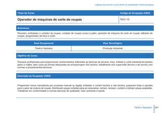Catálogo Nacional de Cursos SENAI de Qualificação Profissional Básica



Título do Curso                                                                                          Código da Ocupação (CBO)

Operador de máquinas de corte de roupas                                                                  7631-10


Sinônimos

Riscador; enfestador e cortador de roupas; cortador de roupas (couro e pele); operador de máquina de corte de roupas; talhador de
roupas; programador de risco e corte.


                Área Ocupacional                                                     Eixo Tecnológico

                  Têxtil e Vestuário                                                 Produção Industrial


Objetivo do Curso

Preparar profissionais para proporcionar conhecimentos referentes as técnicas de encaixe, risco, enfesto e corte industrial em tecidos
plano e malha, bem como as formas adequadas de armazenagem dos tecidos, trabalhando sob supervisão técnica e de acordo com
normas e procedimentos técnicos.


Descrição da Ocupação (CBO)



Programam riscos marcadores por processo manual ou digital, enfestam e cortam tecidos e não tecidos, preparam lotes e pacotes
para o setor de costura de roupas. Distribuem peças cortadas para as costureiras, retiram, revisam, contam e dobram peças acabadas.
Trabalham em conformidade a normas técnicas de qualidade, meio ambiente e saúde.




                                                                                                                          Têxtil e Vestuário        241
 