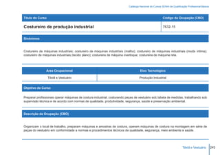 Catálogo Nacional de Cursos SENAI de Qualificação Profissional Básica



Título do Curso                                                                                        Código da Ocupação (CBO)

Costureiro de produção industrial                                                                      7632-15


Sinônimos



Costureiro de máquinas industriais; costureiro de máquinas industriais (malha); costureiro de máquinas industriais (moda íntima);
costureiro de máquinas industriais (tecido plano); costureira de máquina overloque; costureira de máquina reta.




                Área Ocupacional                                                   Eixo Tecnológico

                  Têxtil e Vestuário                                               Produção Industrial


Objetivo do Curso


Preparar profissionais operar máquinas de costura industrial, costurando peças de vestuário sob tabela de medidas, trabalhando sob
supervisão técnica e de acordo com normas de qualidade, produtividade, segurança, saúde e preservação ambiental.



Descrição da Ocupação (CBO)



Organizam o local de trabalho, preparam máquinas e amostras de costura, operam máquinas de costura na montagem em série de
peças do vestuário em conformidade a normas e procedimentos técnicos de qualidade, segurança, meio ambiente e saúde.




                                                                                                                        Têxtil e Vestuário        243
 