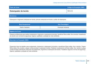 Catálogo Nacional de Cursos SENAI de Qualificação Profissional Básica



Título do Curso                                                                                             Código da Ocupação (CBO)

Estampador de tecido                                                                                        7614-10


Sinônimos

Estamparia e tingimento artesanal em tecido; pinturas artesanais em tecido; auxiliar de estamparia.


                 Área Ocupacional                                                       Eixo Tecnológico

                  Têxtil e Vestuário                                                    Produção Industrial


Objetivo do Curso

Preparar profissionais para realizar acabamento, tingimento e estamparia de tecidos, beneficiar fibras soltas, fios e tecidos, trabalhando
de acordo com normas de segurança, higiene, qualidade e proteção ao meio ambiente.


Descrição da Ocupação (CBO)




Organizam área de trabalho para acabamento, tingimento e estamparia de tecidos e beneficiam fibras soltas, fios e tecidos. Tingem
fibras soltas, fios, tecidos e peças confeccionadas e estampam tecidos. Realizam acabamento de fibras soltas, fios, tecidos e peças
confeccionadas. Monitoram máquinas de acabamento, tingimento e estamparia de tecidos. Trabalham seguindo normas de segurança,
higiene, qualidade e proteção ao meio ambiente.




                                                                                                                             Têxtil e Vestuário        245
 