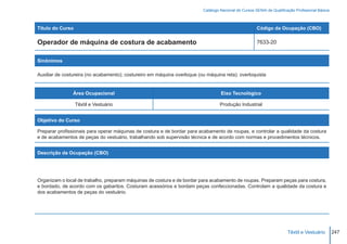Catálogo Nacional de Cursos SENAI de Qualificação Profissional Básica



Título do Curso                                                                                        Código da Ocupação (CBO)

Operador de máquina de costura de acabamento                                                           7633-20


Sinônimos

Auxiliar de costureira (no acabamento); costureiro em máquina overloque (ou máquina reta); overloquista


                Área Ocupacional                                                   Eixo Tecnológico

                  Têxtil e Vestuário                                               Produção Industrial


Objetivo do Curso

Preparar profissionais para operar máquinas de costura e de bordar para acabamento de roupas, e controlar a qualidade da costura
e de acabamentos de peças do vestuário, trabalhando sob supervisão técnica e de acordo com normas e procedimentos técnicos.


Descrição da Ocupação (CBO)




Organizam o local de trabalho, preparam máquinas de costura e de bordar para acabamento de roupas. Preparam peças para costura,
e bordado, de acordo com os gabaritos. Costuram acessórios e bordam peças confeccionadas. Controlam a qualidade da costura e
dos acabamentos de peças do vestuário.




                                                                                                                        Têxtil e Vestuário        247
 