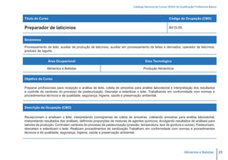 Catálogo Nacional de Cursos SENAI de Qualificação Profissional Básica



Título do Curso                                                                                         Código da Ocupação (CBO)

Preparador de laticínios                                                                                8415-05


Sinônimos

Processamento de leite; auxiliar de produção de laticínios; auxiliar em processamento de leites e derivados; operador de laticínios;
produtor de iogurte.


                Área Ocupacional                                                    Eixo Tecnológico

               Alimentos e Bebidas                                                 Produção Alimentícia


Objetivo do Curso

Preparar profissionais para recepção e análise de leite, coleta de amostras para análise laboratorial e interpretação dos resultados
e controle de variáveis do processo de pasteurização. Desnatar e esterilizar o leite. Trabalhando em conformidade com normas e
procedimentos técnicos e de qualidade, segurança, higiene, saúde e preservação ambiental.


Descrição da Ocupação (CBO)

Recepcionam e analisam o leite, interpretando cronogramas de coleta de amostras, coletando amostras para análise laboratorial,
interpretando resultados das análises, definindo proporções de misturas de agentes químicos, divulgando resultados de análises para
setores de produção. Controlam variáveis do processo de pasteurização (pressão, temperatura, teor de gordura e outras). Pasteurizam,
desnatam e esterilizam o leite. Realizam procedimentos de sanitização.Trabalham em conformidade com normas e procedimentos
técnicos e de qualidade, segurança, higiene, saúde e preservação ambiental.




                                                                                                                     Alimentos e Bebidas           23
 