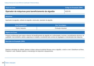 Catálogo Nacional de Cursos SENAI de Qualificação Profissional Básica



     Título do Curso                                                                                       Código da Ocupação (CBO)

     Operador de máquinas para beneficiamento de algodão                                                   6222-05


     Sinônimos

     Apanhador de algodão; colhedor de algodão; cotonicultor; plantador de algodão.


                         Área Ocupacional                                                 Eixo Tecnológico

                          Têxtil e Vestuário                                              Produção Industrial


     Objetivo do Curso

     Preparar profissionais para operar máquina de beneficiamento de algodão em conformidade a normas e procedimentos técnicos, de
     qualidade, meio ambiente, saúde e segurança no trabalho, envolvendo todo universo de regulagens e manutenções das máquinas.


     Descrição da Ocupação (CBO)




     Realizam atividades de colheita, plantam e tratam culturas de plantas fibrosas como o algodão, o sisal e o rami. Classificam as fibras.
     Preparam o solo. Realizam reparos e manutenção de máquinas e equipamentos.




248 Têxtil e Vestuário
 