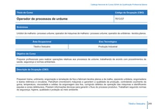 Catálogo Nacional de Cursos SENAI de Qualificação Profissional Básica



Título do Curso                                                                                        Código da Ocupação (CBO)

Operador de processos de urdume                                                                        7613-57


Sinônimos

Urdidor de malharia - processo urdume; operador de máquinas de malharia - processo urdume; operador de urdideiras - tecidos planos.


                Área Ocupacional                                                   Eixo Tecnológico

                  Têxtil e Vestuário                                               Produção Industrial


Objetivo do Curso

Preparar profissionais para realizar operações relativas aos processos de urdume, trabalhando de acordo com procedimentos de
saúde, segurança e normas ambientais.


Descrição da Ocupação (CBO)



Preparam trama, urdimento, engomação e remeteção de fios e fabricam tecidos planos e de malha, operando urdideira, engomadeira
e teares retilíneos e circulares. Patrulham (monitoram) máquinas e garantem a qualidade da produção, controlando cozimento da
goma, temperatura, viscosidade e solidez da engomagem dos fios, corrigindo defeitos de operação das máquinas e identificando
espulas e cones defeituosos. Prestam informações técnicas para garantir o fluxo do processo produtivo. Trabalham seguindo normas
de segurança, higiene, qualidade e proteção ao meio ambiente.




                                                                                                                        Têxtil e Vestuário        249
 