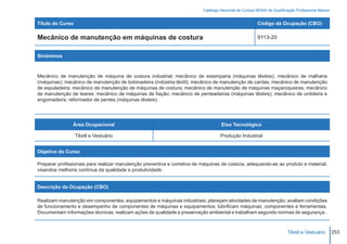 Catálogo Nacional de Cursos SENAI de Qualificação Profissional Básica


Título do Curso                                                                                        Código da Ocupação (CBO)

Mecânico de manutenção em máquinas de costura                                                          9113-20


Sinônimos



Mecânico de manutenção de máquina de costura industrial; mecânico de estamparia (máquinas têxteis); mecânico de malharia
(máquinas); mecânico de manutenção de bobinadeira (indústria têxtil); mecânico de manutenção de cardas; mecânico de manutenção
de espuladeira; mecânico de manutenção de máquinas de costura; mecânico de manutenção de máquinas maçaroqueiras; mecânico
de manutenção de teares; mecânico de máquinas de fiação; mecânico de penteadeiras (máquinas têxteis); mecânico de urdideira e
engomadeira; reformador de pentes (máquinas têxteis).




                Área Ocupacional                                                   Eixo Tecnológico

                  Têxtil e Vestuário                                               Produção Industrial


Objetivo do Curso

Preparar profissionais para realizar manutenção preventiva e corretiva de máquinas de costura, adequando-as ao produto e material,
visandoa melhoria contínua da qualidade e produtividade.


Descrição da Ocupação (CBO)

Realizam manutenção em componentes, equipamentos e máquinas industriais; planejam atividades de manutenção; avaliam condições
de funcionamento e desempenho de componentes de máquinas e equipamentos; lubrificam máquinas, componentes e ferramentas.
Documentam informações técnicas; realizam ações de qualidade e preservação ambiental e trabalham segundo normas de segurança..



                                                                                                                        Têxtil e Vestuário        253
 
