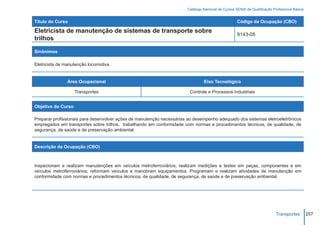 Catálogo Nacional de Cursos SENAI de Qualificação Profissional Básica


Título do Curso                                                                                     Código da Ocupação (CBO)

Eletricista de manutenção de sistemas de transporte sobre
                                                                                                    9143-05
trilhos

Sinônimos

Eletricista de manutenção locomotiva


               Área Ocupacional                                                 Eixo Tecnológico

                    Transportes                                         Controle e Processos Industriais


Objetivo do Curso

Preparar profissionais para desenvolver ações de manutenção necessárias ao desempenho adequado dos sistemas eletroeletrônicos
empregados em transportes sobre trilhos, trabalhando em conformidade com normas e procedimentos técnicos, de qualidade, de
segurança, de saúde e de preservação ambiental.


Descrição da Ocupação (CBO)



Inspecionam e realizam manutenções em veículos metroferroviários; realizam medições e testes em peças, componentes e em
veículos metroferroviários; reformam veículos e manobram equipamentos. Programam e realizam atividades de manutenção em
conformidade com normas e procedimentos técnicos, de qualidade, de segurança, de saúde e de preservação ambiental.




                                                                                                                           Transportes         257
 