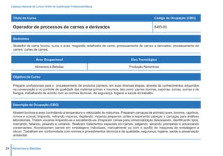 Catálogo Nacional de Cursos SENAI de Qualificação Profissional Básica



    Título do Curso                                                                                  Código da Ocupação (CBO)

    Operador de processos de carnes e derivados                                                      8485-00


    Sinônimos

    Abatedor de carne bovina, suína e aves; magarefe; retalhador de carne; processamento de carnes e derivados; processamento de
    carnes; cortes de carnes;


                        Área Ocupacional                                             Eixo Tecnológico

                       Alimentos e Bebidas                                          Produção Alimentícia


    Objetivo do Curso

    Preparar profissionais para o processamento de produtos cárneos, em suas diversas etapas, através de conhecimentos adquiridos
    na conservação e no controle de qualidade das matérias-primas e insumos, tais como: carnes bovinas, caprinas, ovinas, suínas e de
    frangos, trabalhando de acordo com as normas técnicas, de segurança, higiene e saúde do trabalho.


    Descrição da Ocupação (CBO)

    Abatem bovinos e aves controlando a temperatura e velocidade de máquinas. Preparam carcaças de animais (aves, bovinos, caprinos,
    ovinos e suínos) limpando, retirando vísceras, depilando, riscando pequenos cortes e separando cabeças e carcaças para análises
    laboratoriais. Tratam vísceras limpando-as e escaldando-as. Preparam carnes para comercialização desossando, identificando tipos,
    marcando, fatiando, pesando e cortando. Realizam tratamentos especiais em carnes, salgando, secando, prensando e adicionando
    conservantes. Acondicionam carnes em embalagens individuais, manualmente ou com o auxílio de máquinas de embalagem a
    vácuo. Trabalham em conformidade com normas e procedimentos técnicos e de qualidade, segurança, higiene, saúde e preservação
    ambiental.



24 Alimentos e Bebidas
 