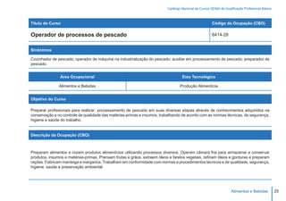Catálogo Nacional de Cursos SENAI de Qualificação Profissional Básica



Título do Curso                                                                                        Código da Ocupação (CBO)

Operador de processos de pescado                                                                       8414-28


Sinônimos

Cozinhador de pescado; operador de máquina na industrialização do pescado; auxiliar em processamento de pescado; preparador de
pescado.


                Área Ocupacional                                                   Eixo Tecnológico

               Alimentos e Bebidas                                                Produção Alimentícia


Objetivo do Curso

Preparar profissionais para realizar processamento de pescado em suas diversas etapas através de conhecimentos adquiridos na
conservação e no controle de qualidade das matérias-primas e insumos, trabalhando de acordo com as normas técnicas, de segurança,
higiene e saúde do trabalho.


Descrição da Ocupação (CBO)



Preparam alimentos e cozem produtos alimentícios utilizando processos diversos. Operam câmara fria para armazenar e conservar
produtos, insumos e matérias-primas. Prensam frutas e grãos, extraem óleos e farelos vegetais, refinam óleos e gorduras e preparam
rações. Fabricam manteiga e margarina. Trabalham em conformidade com normas e procedimentos técnicos e de qualidade, segurança,
higiene, saúde e preservação ambiental.




                                                                                                                    Alimentos e Bebidas           25
 