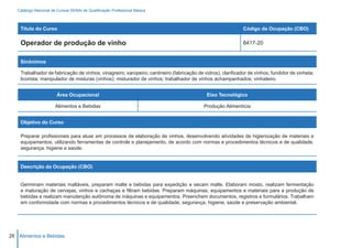 Catálogo Nacional de Cursos SENAI de Qualificação Profissional Básica



    Título do Curso                                                                                          Código da Ocupação (CBO)

    Operador de produção de vinho                                                                            8417-20


    Sinônimos

    Trabalhador de fabricação de vinhos; vinagreiro; xaropeiro; cantineiro (fabricação de vidros); clarificador de vinhos; fundidor de vinheta;
    licorista; manipulador de misturas (vinhos); misturador de vinhos; trabalhador de vinhos achampanhados; vinhateiro.


                        Área Ocupacional                                                    Eixo Tecnológico

                       Alimentos e Bebidas                                                Produção Alimentícia


    Objetivo do Curso

    Preparar profissionais para atuar em processos de elaboração de vinhos, desenvolvendo atividades de higienização de materiais e
    equipamentos, utilizando ferramentas de controle e planejamento, de acordo com normas e procedimentos técnicos e de qualidade,
    segurança, higiene e saúde.


    Descrição da Ocupação (CBO)


    Germinam materiais maltáveis, preparam malte e bebidas para expedição e secam malte. Elaboram mosto, realizam fermentação
    e maturação de cervejas, vinhos e cachaças e filtram bebidas. Preparam máquinas, equipamentos e materiais para a produção de
    bebidas e realizam manutenção autônoma de máquinas e equipamentos. Preenchem documentos, registros e formulários. Trabalham
    em conformidade com normas e procedimentos técnicos e de qualidade, segurança, higiene, saúde e preservação ambiental.




26 Alimentos e Bebidas
 