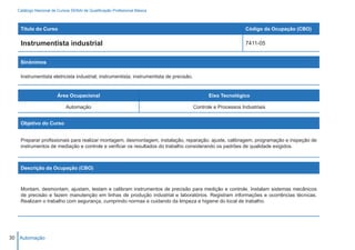 Catálogo Nacional de Cursos SENAI de Qualificação Profissional Básica



   Título do Curso                                                                                             Código da Ocupação (CBO)

   Instrumentista industrial                                                                                   7411-05


   Sinônimos

   Instrumentista eletricista industrial; instrumentista; instrumentista de precisão.


                       Área Ocupacional                                                       Eixo Tecnológico

                           Automação                                                    Controle e Processos Industriais


   Objetivo do Curso


   Preparar profissionais para realizar montagem, desmontagem, instalação, reparação, ajuste, calibragem, programação e inspeção de
   instrumentos de mediação e controle e verificar os resultados do trabalho considerando os padrões de qualidade exigidos.



   Descrição da Ocupação (CBO)



   Montam, desmontam, ajustam, testam e calibram instrumentos de precisão para medição e controle. Instalam sistemas mecânicos
   de precisão e fazem manutenção em linhas de produção industrial e laboratórios. Registram informações e ocorrências técnicas.
   Realizam o trabalho com segurança, cumprindo normas e cuidando da limpeza e higiene do local de trabalho.




30 Automação
 