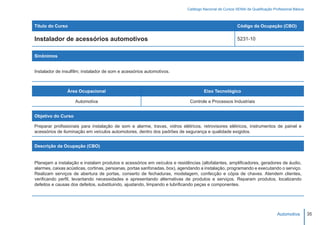 Catálogo Nacional de Cursos SENAI de Qualificação Profissional Básica



Título do Curso                                                                                         Código da Ocupação (CBO)

Instalador de acessórios automotivos                                                                    5231-10


Sinônimos


Instalador de insulfilm; instalador de som e acessórios automotivos.



                Área Ocupacional                                                    Eixo Tecnológico

                    Automotiva                                              Controle e Processos Industriais


Objetivo do Curso

Preparar profissionais para instalação de som e alarme, travas, vidros elétricos, retrovisores elétricos, instrumentos de painel e
acessórios de iluminação em veículos automotores, dentro dos padrões de segurança e qualidade exigidos.


Descrição da Ocupação (CBO)


Planejam a instalação e instalam produtos e acessórios em veículos e residências (altofalantes, amplificadores, geradores de áudio,
alarmes, caixas acústicas, cortinas, persianas, portas sanfonadas, box), agendando a instalação, programando e executando o serviço.
Realizam serviços de abertura de portas, conserto de fechaduras, modelagem, confecção e cópia de chaves. Atendem clientes,
verificando perfil, levantando necessidades e apresentando alternativas de produtos e serviços. Reparam produtos, localizando
defeitos e causas dos defeitos, substituindo, ajustando, limpando e lubrificando peças e componentes.




                                                                                                                                Automotiva         35
 