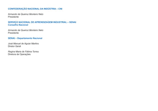 CONFEDERAÇÃO NACIONAL DA INDÚSTRIA – CNI

Armando de Queiroz Monteiro Neto
Presidente

SERVIÇO NACIONAL DE APRENDIZAGEM INDUSTRIAL – SENAI
Conselho Nacional

Armando de Queiroz Monteiro Neto
Presidente

SENAI – Departamento Nacional

José Manuel de Aguiar Martins
Diretor Geral

Regina Maria de Fátima Torres
Diretora de Operações
 