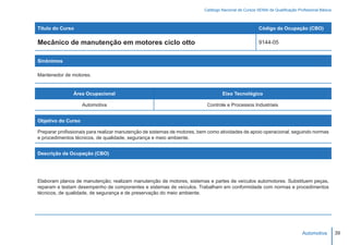 Catálogo Nacional de Cursos SENAI de Qualificação Profissional Básica



Título do Curso                                                                                       Código da Ocupação (CBO)

Mecânico de manutenção em motores ciclo otto                                                          9144-05


Sinônimos

Mantenedor de motores.


               Área Ocupacional                                                   Eixo Tecnológico

                    Automotiva                                             Controle e Processos Industriais


Objetivo do Curso

Preparar profissionais para realizar manutenção de sistemas de motores, bem como atividades de apoio operacional, seguindo normas
e procedimentos técnicos, de qualidade, segurança e meio ambiente.


Descrição da Ocupação (CBO)




Elaboram planos de manutenção; realizam manutenção de motores, sistemas e partes de veículos automotores. Substituem peças,
reparam e testam desempenho de componentes e sistemas de veículos. Trabalham em conformidade com normas e procedimentos
técnicos, de qualidade, de segurança e de preservação do meio ambiente.




                                                                                                                              Automotiva         39
 