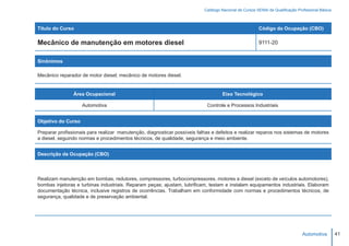 Catálogo Nacional de Cursos SENAI de Qualificação Profissional Básica



Título do Curso                                                                                         Código da Ocupação (CBO)

Mecânico de manutenção em motores diesel                                                                9111-20


Sinônimos

Mecânico reparador de motor diesel; mecânico de motores diesel.


                Área Ocupacional                                                    Eixo Tecnológico

                    Automotiva                                              Controle e Processos Industriais


Objetivo do Curso

Preparar profissionais para realizar manutenção, diagnosticar possíveis falhas e defeitos e realizar reparos nos sistemas de motores
a diesel, seguindo normas e procedimentos técnicos, de qualidade, segurança e meio ambiente.


Descrição da Ocupação (CBO)




Realizam manutenção em bombas, redutores, compressores, turbocompressores, motores a diesel (exceto de veículos automotores),
bombas injetoras e turbinas industriais. Reparam peças; ajustam, lubrificam, testam e instalam equipamentos industriais. Elaboram
documentação técnica, inclusive registros de ocorrências. Trabalham em conformidade com normas e procedimentos técnicos, de
segurança, qualidade e de preservação ambiental.




                                                                                                                                Automotiva         41
 