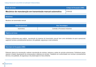 Catálogo Nacional de Cursos SENAI de Qualificação Profissional Básica



    Título do Curso                                                                                Código da Ocupação (CBO)

    Mecânico de manutenção em transmissão manual automotiva                                        9144-05


    Sinônimos

    Mecânico de transmissão manual


                        Área Ocupacional                                          Eixo Tecnológico

                            Automotiva                                      Controle e Processos Industriais


    Objetivo do Curso



    Preparar profissionais para realizar manutenção de sistemas de transmissão manual, bem como atividades de apoio operacional,
    seguindo normas e procedimentos técnicos, de qualidade, segurança e meio ambiente.




    Descrição da Ocupação (CBO)



    Elaboram planos de manutenção; realizam manutenção de motores, sistemas e partes de veículos automotores. Substituem peças,
    reparam e testam desempenho de componentes e sistemas de veículos. Trabalham em conformidade com normas e procedimentos
    técnicos, de qualidade, de segurança e de preservação do meio ambiente.




42 Automotiva
 