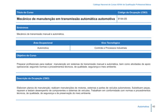 Catálogo Nacional de Cursos SENAI de Qualificação Profissional Básica



Título do Curso                                                                                    Código da Ocupação (CBO)

Mecânico de manutenção em transmissão automática automotiva                                        9144-05


Sinônimos

Mecânico de transmissão manual e automática.


                  Área Ocupacional                                              Eixo Tecnológico

                     Automotiva                                         Controle e Processos Industriais


Objetivo do Curso


Preparar profissionais para realizar manutenção em sistemas de transmissão manual e automática, bem como atividades de apoio
operacional, seguindo normas e procedimentos técnicos, de qualidade, segurança e meio ambiente.




Descrição da Ocupação (CBO)



Elaboram planos de manutenção; realizam manutenções de motores, sistemas e partes de veículos automotores. Substituem peças,
reparam e testam desempenho de componentes e sistemas de veículos. Trabalham em conformidade com normas e procedimentos
técnicos, de qualidade, de segurança e de preservação do meio ambiente.




                                                                                                                           Automotiva         43
 