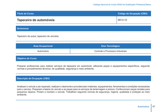 Catálogo Nacional de Cursos SENAI de Qualificação Profissional Básica




Título do Curso                                                                                         Código da Ocupação (CBO)

Tapeceiro de automóveis                                                                                 9913-10


Sinônimos


Tapeceiro de autos; tapeceiro de veículos.



                Área Ocupacional                                                    Eixo Tecnológico

                    Automotiva                                              Controle e Processos Industriais


Objetivo do Curso


Preparar profissionais para realizar serviços de tapeçaria em automóvel, utilizando peças e equipamentos específicos, seguindo
normas e procedimentos técnicos, de qualidade, segurança e meio ambiente.



Descrição da Ocupação (CBO)


Analisam o veículo a ser reparado, realizam o desmonte e providenciam materiais, equipamentos, ferramentas e condições necessárias
para o serviço. Preparam a lataria do veículo e as peças para os serviços de lanternagem e pintura. Confeccionam peças simples para
pequenos reparos. Pintam e montam o veículo. Trabalham seguindo normas de segurança, higiene, qualidade e proteção ao meio
ambiente.




                                                                                                                                Automotiva         47
 