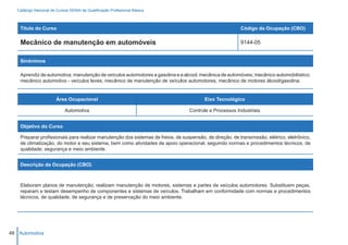 Catálogo Nacional de Cursos SENAI de Qualificação Profissional Básica



    Título do Curso                                                                                       Código da Ocupação (CBO)

    Mecânico de manutenção em automóveis                                                                  9144-05


    Sinônimos

    Aprendiz de automotiva; manutenção de veículos automotores a gasolina e a alcool; mecânica de automóveis; mecânico automobilístico;
    mecânico automotivo - veículos leves; mecânico de manutenção de veículos automotores; mecânico de motores álcool/gasolina.


                        Área Ocupacional                                                 Eixo Tecnológico

                            Automotiva                                            Controle e Processos Industriais


    Objetivo do Curso

    Preparar profissionais para realizar manutenção dos sistemas de freios, de suspensão, de direção, de transmissão, elétrico, eletrônico,
    de climatização, do motor e seu sistema, bem como atividades de apoio operacional, seguindo normas e procedimentos técnicos, de
    qualidade, segurança e meio ambiente.


    Descrição da Ocupação (CBO)



    Elaboram planos de manutenção; realizam manutenção de motores, sistemas e partes de veículos automotores. Substituem peças,
    reparam e testam desempenho de componentes e sistemas de veículos. Trabalham em conformidade com normas e procedimentos
    técnicos, de qualidade, de segurança e de preservação do meio ambiente.




48 Automotiva
 