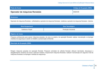 Catálogo Nacional de Cursos SENAI de Qualificação Profissional Básica



Título do Curso                                                                                            Código da Ocupação (CBO)

Operador de máquinas florestais                                                                            6420-00


Sinônimos

Operador de máquinas florestais - colheitadeira; operador de máquinas florestais - estáticas; operador de máquinas florestais - tratores.


                Área Ocupacional                                                       Eixo Tecnológico

                  Celulose e Papel                                                     Produção Industrial


Objetivo do Curso

Preparar profissionais para operar máquinas pesadas, de pneu ou esteira, de operação florestal, realizar manutenção e empregar
medidas de segurança e saúde no trabalho e preservação ambiental.


Descrição da Ocupação (CBO)




Dirigem máquinas pesadas de operação florestal. Preparam atividade de colheita florestal, efetuam derrubada, descasque e
desgalhamento mecânico de toras e estocam madeira. Inspecionam máquinas florestais, realizam manutenção em segundo nível de
máquinas florestais e empregam medidas de segurança.




                                                                                                                            Celulose e Papel          55
 