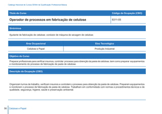 Catálogo Nacional de Cursos SENAI de Qualificação Profissional Básica



    Título do Curso                                                                                     Código da Ocupação (CBO)

    Operador de processos em fabricação de celulose                                                     8311-05


    Sinônimos

    Ajudante de fabricação de celulose; condutor de máquina de secagem de celulose.


                        Área Ocupacional                                               Eixo Tecnológico

                         Celulose e Papel                                              Produção Industrial


    Objetivo do Curso

    Preparar profissionais para verificar insumos, controlar processo para obtenção da pasta de celulose, bem como preparar equipamentos
    e monitoramento do processo de fabricação de pasta de celulose.


    Descrição da Ocupação (CBO)




    Organizam turnos de trabalho, verificam insumos e controlam o processo para obtenção da pasta de celulose. Preparam equipamentos
    e monitoram o processo de fabricação de pasta de celulose. Trabalham em conformidade com normas e procedimentos técnicos e de
    qualidade, segurança, higiene, saúde e preservação ambiental.




56 Celulose e Papel
 