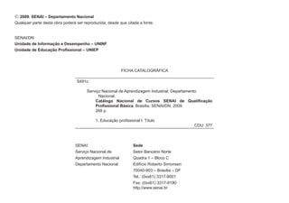  2009. SENAI – Departamento Nacional
Qualquer parte desta obra poderá ser reproduzida, desde que citada a fonte.


SENAI/DN
Unidade de Informação e Desempenho – UNINF
Unidade de Educação Profissional – UNIEP




                                                          FICHA CATALOGRÁFICA

                                 S491c

                                      Serviço Nacional de Aprendizagem Industrial. Departamento
                                            Nacional.
                                          Catálogo Nacional de Cursos SENAI de Qualificação
                                          Profissional Básica. Brasília, SENAI/DN, 2009.
                                          268 p.

                                           1. Educação profissional I. Título
                                                                                            CDU: 377


                                            	
                                SENAI                           Sede
                                Serviço Nacional de             Setor Bancário Norte
                                Aprendizagem Industrial         Quadra 1 – Bloco C
                                Departamento Nacional           Edifício Roberto Simonsen
                                                                70040-903 – Brasília – DF
                                                                Tel.: (0xx61) 3317-9001
                                                                Fax: (0xx61) 3317-9190
                                                                http://www.senai.br
 