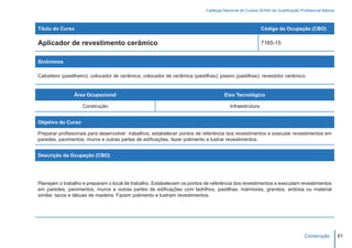 Catálogo Nacional de Cursos SENAI de Qualificação Profissional Básica



Título do Curso                                                                                            Código da Ocupação (CBO)

Aplicador de revestimento cerâmico                                                                         7165-15


Sinônimos

Calceteiro (pastilheiro); colocador de cerâmica; colocador de cerâmica (pastilhas); piseiro (pastilhas); revestidor cerâmico.


                Área Ocupacional                                                       Eixo Tecnológico

                    Construção                                                            Infraestrutura


Objetivo do Curso

Preparar profissionais para desenvolver trabalhos, estabelecer pontos de referência dos revestimentos e executar revestimentos em
paredes, pavimentos, muros e outras partes de edificações, fazer polimento e lustrar revestimentos.


Descrição da Ocupação (CBO)




Planejam o trabalho e preparam o local de trabalho. Estabelecem os pontos de referência dos revestimentos e executam revestimentos
em paredes, pavimentos, muros e outras partes de edificações com ladrilhos, pastilhas, mármores, granitos, ardósia ou material
similar, tacos e tábuas de madeira. Fazem polimento e lustram revestimentos.




                                                                                                                                   Construção         61
 