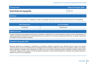 Catálogo Nacional de Cursos SENAI de Qualificação Profissional Básica



Título do Curso                                                                                           Código da Ocupação (CBO)

Desenhista de topografia                                                                                  3181-10


Sinônimos

Desenho técnico em arquitetura e instalações; auxiliar de topografia; desenhista de cartografia; desenhista técnico de topografia.


                Área Ocupacional                                                      Eixo Tecnológico

                    Construção                                                           Infraestrutura


Objetivo do Curso

Preparar profissionais para elaborar desenhos de arquitetura e engenharia civil, processamento de dados e apoio ao planejamento de
projetos topográficos trabalhando sob supervisão técnica e de acordo com normas e procedimentos técnicos, de saúde e segurança
do trabalho e de preservação ambiental.


Descrição da Ocupação (CBO)


Elaboram desenhos de arquitetura e engenharia civil utilizando softwares específicos para desenho técnico, assim como podem
executar plantas, desenhos e detalhamentos de instalações hidrossanitárias e elétricas e desenhos cartográficos; coletam e processam
dados e planejam o trabalho para a elaboração do projeto como, por exemplo, interpretar projetos existentes, calcular e definir custos
do desenho, analisar croqui e aplicar normas de saúde ocupacional e normas técnicas ligadas à construção civil, podendo atualizar o
desenho de acordo com a legislação.




                                                                                                                                  Construção         63
 