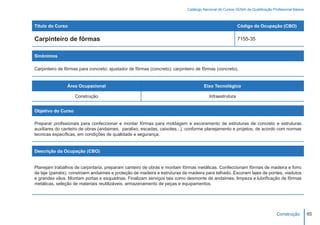 Catálogo Nacional de Cursos SENAI de Qualificação Profissional Básica



Título do Curso                                                                                          Código da Ocupação (CBO)

Carpinteiro de fôrmas                                                                                    7155-35


Sinônimos

Carpinteiro de fôrmas para concreto; ajustador de fôrmas (concreto); carpinteiro de fôrmas (concreto).


                Área Ocupacional                                                     Eixo Tecnológico

                    Construção                                                          Infraestrutura


Objetivo do Curso

Preparar profissionais para confeccionar e montar fôrmas para moldagem e escoramento de estruturas de concreto e estruturas
auxiliares do canteiro de obras (andaimes, paralixo, escadas, caixotes...), conforme planejamento e projetos, de acordo com normas
tecnicas específicas, em condições de qualidade e segurança.


Descrição da Ocupação (CBO)


Planejam trabalhos de carpintaria, preparam canteiro de obras e montam fôrmas metálicas. Confeccionam fôrmas de madeira e forro
de laje (painéis), constroem andaimes e proteção de madeira e estruturas de madeira para telhado. Escoram lajes de pontes, viadutos
e grandes vãos. Montam portas e esquadrias. Finalizam serviços tais como desmonte de andaimes, limpeza e lubrificação de fôrmas
metálicas, seleção de materiais reutilizáveis, armazenamento de peças e equipamentos.




                                                                                                                                 Construção         65
 