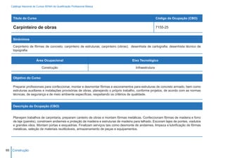 Catálogo Nacional de Cursos SENAI de Qualificação Profissional Básica



    Título do Curso                                                                                       Código da Ocupação (CBO)

    Carpinteiro de obras                                                                                  7155-25


    Sinônimos

    Carpinteiro de fôrmas de concreto; carpinteiro de estruturas; carpinteiro (obras); desenhista de cartografia; desenhista técnico de
    topografia.


                        Área Ocupacional                                               Eixo Tecnológico

                            Construção                                                   Infraestrutura


    Objetivo do Curso

    Preparar profissionais para confeccionar, montar e desmontar fôrmas e escoramentos para estruturas de concreto armado, bem como
    estruturas auxiliares e instalações provisórias de obras, planejando o próprio trabalho, conforme projetos, de acordo com as normas
    técnicas, de segurança e de meio ambiente específicas, respeitando os critérios de qualidade.


    Descrição da Ocupação (CBO)


    Planejam trabalhos de carpintaria, preparam canteiro de obras e montam fôrmas metálicas. Confeccionam fôrmas de madeira e forro
    de laje (painéis), constroem andaimes e proteção de madeira e estruturas de madeira para telhado. Escoram lajes de pontes, viadutos
    e grandes vãos. Montam portas e esquadrias. Finalizam serviços tais como desmonte de andaimes, limpeza e lubrificação de fôrmas
    metálicas, seleção de materiais reutilizáveis, armazenamento de peças e equipamentos.




66 Construção
 