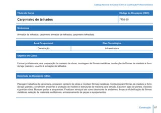 Catálogo Nacional de Cursos SENAI de Qualificação Profissional Básica



Título do Curso                                                                                          Código da Ocupação (CBO)

Carpinteiro de telhados                                                                                  7155-30


Sinônimos

Armador de telhados; carpinteiro armador de telhados; carpinteiro telhadista.


                Área Ocupacional                                                     Eixo Tecnológico

                    Construção                                                          Infraestrutura


Objetivo do Curso


Formar profissionais para preparação de canteiro de obras, montagem de fôrmas metálicas, confecção de fôrmas de madeira e forro
de laje (painéis), visando à armação de telhados.



Descrição da Ocupação (CBO)


Planejam trabalhos de carpintaria, preparam canteiro de obras e montam fôrmas metálicas. Confeccionam fôrmas de madeira e forro
de laje (painéis), constroem andaimes e proteção de madeira e estruturas de madeira para telhado. Escoram lajes de pontes, viadutos
e grandes vãos. Montam portas e esquadrias. Finalizam serviços tais como desmonte de andaimes, limpeza e lubrificação de fôrmas
metálicas, seleção de materiais reutilizáveis, armazenamento de peças e equipamentos.




                                                                                                                                 Construção         67
 