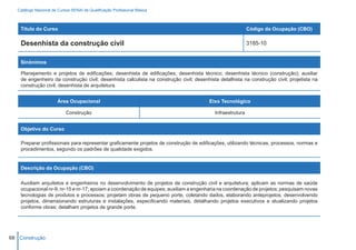 Catálogo Nacional de Cursos SENAI de Qualificação Profissional Básica



    Título do Curso                                                                                         Código da Ocupação (CBO)

    Desenhista da construção civil                                                                          3185-10


    Sinônimos

    Planejamento e projetos de edificações; desenhista de edificações; desenhista técnico; desenhista técnico (construção); auxiliar
    de engenheiro da construção civil; desenhista calculista na construção civil; desenhista detalhista na construção civil; projetista na
    construção civil; desenhista de arquitetura.


                        Área Ocupacional                                                 Eixo Tecnológico

                            Construção                                                     Infraestrutura


    Objetivo do Curso

    Preparar profissionais para representar graficamente projetos de construção de edificações, utilizando técnicas, processos, normas e
    procedimentos, segundo os padrões de qualidade exigidos.


    Descrição da Ocupação (CBO)

    Auxiliam arquitetos e engenheiros no desenvolvimento de projetos de construção civil e arquitetura; aplicam as normas de saúde
    ocupacional nr-9, nr-15 e nr-17; apoiam a coordenação de equipes; auxiliam a engenharia na coordenação de projetos; pesquisam novas
    tecnologias de produtos e processos; projetam obras de pequeno porte, coletando dados, elaborando anteprojetos, desenvolvendo
    projetos, dimensionando estruturas e instalações, especificando materiais, detalhando projetos executivos e atualizando projetos
    conforme obras; detalham projetos de grande porte.




68 Construção
 