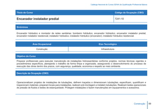 Catálogo Nacional de Cursos SENAI de Qualificação Profissional Básica



Título do Curso                                                                                        Código da Ocupação (CBO)

Encanador instalador predial                                                                           7241-10


Sinônimos

Encanador hidráulico e montador de redes sanitárias; bombeiro hidráulico; encanador hidráulico; encanador instalador predial;
encanador instalador residencial; instalador hidráulico; instalador hidráulico (encanador); instalador hidráulico residencial.


                Área Ocupacional                                                   Eixo Tecnológico

                    Construção                                                        Infraestrutura


Objetivo do Curso

Preparar profissionais para executar manutenção de instalações hidrossanitárias conforme projetos, normas técnicas vigentes e
procedimentos específicos, planejando o trabalho de forma limpa e organizada, assegurando o desenvolvimento do processo de
execução das obras dentro dos prazos, com segurança, qualidade, economia e respeito ao meio ambiente.


Descrição da Ocupação (CBO)



Operacionalizam projetos de instalações de tubulações, definem traçados e dimensionam tubulações; especificam, quantificam e
inspecionam materiais; preparam locais para instalações, realizam pré-montagem e instalam tubulações. Realizam testes operacionais
de pressão de fluidos e testes de estanqueidade. Protegem instalações e fazem manutenções em equipamentos e acessórios.




                                                                                                                               Construção         69
 