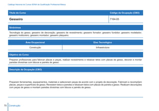 Catálogo Nacional de Cursos SENAI de Qualificação Profissional Básica



    Título do Curso                                                                                       Código da Ocupação (CBO)

    Gesseiro                                                                                              7164-05


    Sinônimos

    Tecnologia do gesso; gesseiro de decoração; gesseiro de revestimento; gesseiro forrador; gesseiro fundidor; gesseiro modelador;
    gesseiro moldureiro; gesseiro montador; gesseiro plaqueiro.


                        Área Ocupacional                                              Eixo Tecnológico

                            Construção                                                   Infraestrutura


    Objetivo do Curso

    Preparar profissionais para fabricar placas e peças, realizar revestimento e rebaixar tetos com placas de gesso, decorar e montar
    paredes divisórias com blocos e painéis de gesso.


    Descrição da Ocupação (CBO)




    Preparam ferramentas, equipamentos, materiais e selecionam peças de acordo com o projeto de decoração. Fabricam e recompõem
    placas, peças e superfícies de gesso. Revestem tetos e paredes e rebaixam tetos com placas de painéis e gesso. Realizam decorações
    com peças de gesso e montam paredes divisórias com blocos e painéis de gesso.




70 Construção
 