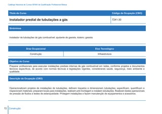 Catálogo Nacional de Cursos SENAI de Qualificação Profissional Básica



    Título do Curso                                                                                          Código da Ocupação (CBO)

    Instalador predial de tubulações a gás                                                                   7241-30


    Sinônimos


    Instalador de tubulações de gás combustível; ajudante de gasista; duteiro; gasista.



                        Área Ocupacional                                                  Eixo Tecnológico

                            Construção                                                      Infraestrutura


    Objetivo do Curso

    Preparar profissionais para executar instalações prediais internas de gás combustível em redes, conforme projetos e documentos
    técnicos específicos, de acordo com normas técnicas e legislações vigentes, considerando saúde, segurança, meio ambiente e
    qualidade.


    Descrição da Ocupação (CBO)



    Operacionalizam projetos de instalações de tubulações, definem traçados e dimensionam tubulações; especificam, quantificam e
    inspecionam materiais; preparam locais para instalações, realizam pré-montagem e instalam tubulações. Realizam testes operacionais
    de pressão de fluidos e testes de estanqueidade. Protegem instalações e fazem manutenção de equipamentos e acessórios.




72 Construção
 