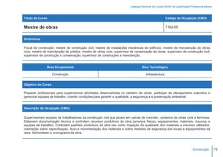 Catálogo Nacional de Cursos SENAI de Qualificação Profissional Básica



Título do Curso                                                                                        Código da Ocupação (CBO)

Mestre de obras                                                                                        7102-05


Sinônimos

Fiscal de construção; mestre de construção civil; mestre de instalações mecânicas de edifícios; mestre de manutenção de obras
civis; mestre de manutenção de prédios; mestre de obras civis; supervisor de conservação de obras; supervisor de construção civil;
supervisor de construção e conservação; supervisor de construções e manutenção.


                Área Ocupacional                                                   Eixo Tecnológico

                    Construção                                                        Infraestrutura


Objetivo do Curso

Preparar profissionais para supervisionar atividades desenvolvidas no canteiro de obras, participar de planejamento executivo e
gerenciar equipes de trabalho, criando condições para garantir a qualidade, a segurança e a preservação ambiental.


Descrição da Ocupação (CBO)

Supervisionam equipes de trabalhadores da construção civil que atuam em usinas de concreto, canteiros de obras civis e ferrovias.
Elaboram documentação técnica e controlam recursos produtivos da obra (arranjos físicos, equipamentos, materiais, insumos e
equipes de trabalho). Controlam padrões produtivos da obra tais como inspeção da qualidade dos materiais e insumos utilizados,
orientação sobre especificação, fluxo e movimentação dos materiais e sobre medidas de segurança dos locais e equipamentos da
obra. Administram o cronograma da obra.




                                                                                                                               Construção         73
 