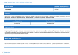 Catálogo Nacional de Cursos SENAI de Qualificação Profissional Básica



    Título do Curso                                                                                         Código da Ocupação (CBO)

    Pedreiro                                                                                                7152-10


    Sinônimos

    Pedreiro de revestimento e acabamento; pedreiro de acabamento; pedreiro de alvenaria; entaipador, entijolador; estucador; pedreiro
    de concreto; pedreiro de fachada; pedreiro de manutenção e conservação; pedreiro de reforma geral.


                        Área Ocupacional                                                Eixo Tecnológico

                            Construção                                                     Infraestrutura


    Objetivo do Curso


    Preparar profissionais para executar processos construtivos relativos às vedações verticais e horizontais, alvenaria estrutural,
    concretagem e aplicação de revestimentos de pisos, paredes e tetos, com segurança, qualidade e economia, seguindo as especificações,
    as normas e os prazos estabelecidos em projeto.



    Descrição da Ocupação (CBO)



    Organizam e preparam o local de trabalho na obra; constroem fundações e estruturas de alvenaria. Aplicam revestimentos e contrapisos.




76 Construção
 