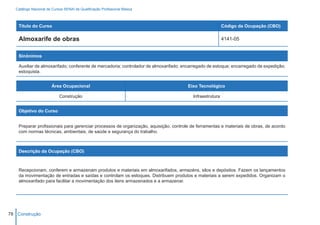 Catálogo Nacional de Cursos SENAI de Qualificação Profissional Básica



    Título do Curso                                                                                       Código da Ocupação (CBO)

    Almoxarife de obras                                                                                   4141-05


    Sinônimos

    Auxiliar de almoxarifado; conferente de mercadoria; controlador de almoxarifado; encarregado de estoque; encarregado de expedição;
    estoquista.


                        Área Ocupacional                                              Eixo Tecnológico

                            Construção                                                   Infraestrutura


    Objetivo do Curso


    Preparar profissionais para gerenciar processos de organização, aquisição, controle de ferramentas e materiais de obras, de acordo
    com normas técnicas, ambientais, de saúde e segurança do trabalho.



    Descrição da Ocupação (CBO)



    Recepcionam, conferem e armazenam produtos e materiais em almoxarifados, armazéns, silos e depósitos. Fazem os lançamentos
    da movimentação de entradas e saídas e controlam os estoques. Distribuem produtos e materiais a serem expedidos. Organizam o
    almoxarifado para facilitar a movimentação dos itens armazenados e a armazenar.




78 Construção
 