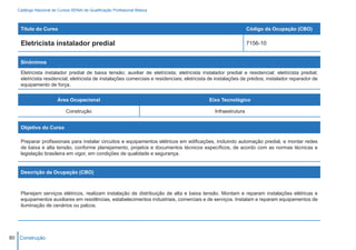 Catálogo Nacional de Cursos SENAI de Qualificação Profissional Básica



    Título do Curso                                                                                              Código da Ocupação (CBO)

    Eletricista instalador predial                                                                               7156-10


    Sinônimos

    Eletricista instalador predial de baixa tensão; auxiliar de eletricista; eletricista instalador predial e residencial; eletricista predial;
    eletricista residencial; eletricista de instalações comerciais e residenciais; eletricista de instalações de prédios; instalador reparador de
    equipamento de força.


                        Área Ocupacional                                                     Eixo Tecnológico

                            Construção                                                          Infraestrutura


    Objetivo do Curso

    Preparar profissionais para instalar circuitos e equipamentos elétricos em edificações, incluindo automação predial, e montar redes
    de baixa e alta tensão, conforme planejamento, projetos e documentos técnicos específicos, de acordo com as normas técnicas e
    legislação brasileira em vigor, em condições de qualidade e segurança.


    Descrição da Ocupação (CBO)



    Planejam serviços elétricos, realizam instalação de distribuição de alta e baixa tensão. Montam e reparam instalações elétricas e
    equipamentos auxiliares em residências, estabelecimentos industriais, comerciais e de serviços. Instalam e reparam equipamentos de
    iluminação de cenários ou palcos.




80 Construção
 