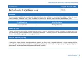 Catálogo Nacional de Cursos SENAI de Qualificação Profissional Básica



Título do Curso                                                                                       Código da Ocupação (CBO)

Confeccionador de artefatos de couro                                                                  7650-05


Sinônimos

Confeccionador de artefatos de couro (exceto sapato); confeccionador de bolsa em couro e sintético; bolseiro (bolsas de couro);
cinteiro (correeiro); colador de couro a mão; trabalhador na confecção de peças de couro; costureiro de artefatos de couro.


               Área Ocupacional                                                   Eixo Tecnológico

                  Couro e Calçados                                                Produção Industrial


Objetivo do Curso

Preparar profissionais para realizar cortes em couros, tecidos e materiais sintéticos por meio de processos manuais e mecânicos,
para fabricação de bolsas e artefatos, realizar operações de regulagem e manutenção primária de equipamentos, dentro dos padrões
técnicos, de qualidade, segurança e preservação ambiental.


Descrição da Ocupação (CBO)



Confeccionam moldes (fôrmas, facas) e modelos de artefatos de tecido, couro e similares. Preparam e cortam materiais e peças
para confecção. Realizam pintura e adornos em artefatos, atividades de acabamento e serviços de manutenção de máquinas e
equipamentos. Montam e embalam artefatos e comercializam produtos.




                                                                                                                      Couro e Calçados           85
 