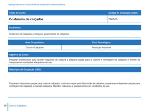 Catálogo Nacional de Cursos SENAI de Qualificação Profissional Básica



    Título do Curso                                                                                Código da Ocupação (CBO)

    Costureiro de calçados                                                                         7642-05


    Sinônimos

    Costureiro de calçados a máquina; pespontador de calçados.


                        Área Ocupacional                                            Eixo Tecnológico

                        Couro e Calçados                                           Produção Industrial


    Objetivo do Curso

    Preparar profissionais para operar máquinas de costura e preparar peças para a costura e montagem de calçados e manter as
    máquinas em condições adequadas de uso.


    Descrição da Ocupação (CBO)




    Preparam máquinas e peças para costurar calçados; costuram peças para fabricação de calçados; prepararam máquinas e peças para
    montagem de calçados e montam calçados. Mantêm máquinas e equipamentos em condições de uso.




88 Couro e Calçados
 