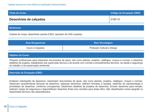 Catálogo Nacional de Cursos SENAI de Qualificação Profissional Básica



    Título do Curso                                                                                  Código da Ocupação (CBO)

    Desenhista de calçados                                                                           3180-10


    Sinônimos

    Copista de croqui; desenhista copista (CAD); operador de CAD (copista).


                        Área Ocupacional                                             Eixo Tecnológico

                        Couro e Calçados                                         Produção Cultural e Design


    Objetivo do Curso

    Preparar profissionais para interpretar documentos de apoio, tais como plantas, projetos, catálogos, croquis e normas, e desenhar
    detalhes de projetos, trabalhando sob supervisão técnica e de acordo com normas e procedimentos técnicos, de saúde e segurança
    do trabalho e de preservação ambiental.


    Descrição da Ocupação (CBO)


    Analisam solicitações de desenhos; interpretam documentos de apoio, tais como plantas, projetos, catálogos, croquis e normas.
    Observam características técnicas de desenhos; esboçam desenhos; definem formatos e escalas, sistemas de representação e
    prioridades de desenhos, conforme cronogramas. Desenham detalhes de projetos de desenhos. Enviam desenhos para revisão;
    realizam cópias de segurança e disponibilizam desenhos finais e/ou revisões para áreas afins. São classificados nessa epígrafe os
    desenhistas técnicos não especializados.




90 Couro e Calçados
 
