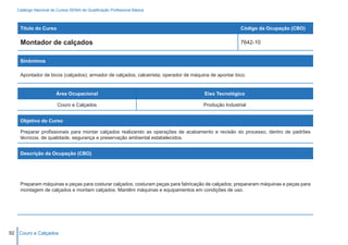 Catálogo Nacional de Cursos SENAI de Qualificação Profissional Básica



    Título do Curso                                                                                   Código da Ocupação (CBO)

    Montador de calçados                                                                              7642-10


    Sinônimos

    Apontador de bicos (calçados); armador de calçados; calceirista; operador de máquina de apontar bico.


                        Área Ocupacional                                              Eixo Tecnológico

                        Couro e Calçados                                              Produção Industrial


    Objetivo do Curso

    Preparar profissionais para montar calçados realizando as operações de acabamento e revisão do processo, dentro de padrões
    técnicos, de qualidade, segurança e preservação ambiental estabelecidos.


    Descrição da Ocupação (CBO)




    Preparam máquinas e peças para costurar calçados; costuram peças para fabricação de calçados; prepararam máquinas e peças para
    montagem de calçados e montam calçados. Mantêm máquinas e equipamentos em condições de uso.




92 Couro e Calçados
 