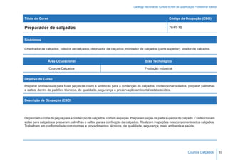 Catálogo Nacional de Cursos SENAI de Qualificação Profissional Básica



Título do Curso                                                                                         Código da Ocupação (CBO)

Preparador de calçados                                                                                  7641-15


Sinônimos

Chanfrador de calçados; colador de calçados; debruador de calçados; montador de calçados (parte superior); virador de calçados.


                Área Ocupacional                                                    Eixo Tecnológico

                  Couro e Calçados                                                  Produção Industrial


Objetivo do Curso

Preparar profissionais para fazer peças de couro e sintéticas para a confecção de calçados, confeccionar solados, preparar palmilhas
e saltos, dentro de padrões técnicos, de qualidade, segurança e preservação ambiental estabelecidos.


Descrição da Ocupação (CBO)




Organizam o corte de peças para a confecção de calçados, cortam as peças. Preparam peças da parte superior do calçado. Confeccionam
solas para calçados e preparam palmilhas e saltos para a confecção de calçados. Realizam inspeções nos componentes dos calçados.
Trabalham em conformidade com normas e procedimentos técnicos, de qualidade, segurança, meio ambiente e saúde.




                                                                                                                        Couro e Calçados           93
 