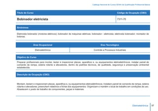 Catálogo Nacional de Cursos SENAI de Qualificação Profissional Básica



Título do Curso                                                                                           Código da Ocupação (CBO)

Bobinador eletricista                                                                                     7311-70


Sinônimos

Eletricista bobinador (motores elétricos); bobinador de máquinas elétricas; bobinador - eletricista; eletricista bobinador; montador de
bobinas.


                Área Ocupacional                                                      Eixo Tecnológico

                  Eletroeletrônica                                            Controle e Processos Industriais


Objetivo do Curso

Preparar profissionais para montar, testar e inspecionar placas, aparelhos e, ou equipamentos eletroeletrônicos, instalar painel de
comando de rampa, esteira rolante e elevadores, dentro de padrões técnicos, de qualidade, segurança e preservação ambiental
estabelecida.


Descrição da Ocupação (CBO)



Montam, testam e inspecionam placas, aparelhos e, ou equipamentos eletroeletrônicos. Instalam painel de comando de rampa, esteira
rolante e elevadores; preenchem relatórios e fichas dos equipamentos. Organizam e mantêm o local de trabalho em condições de uso.
Abastecem o posto de trabalho de componentes, peças e materiais.




                                                                                                                             Eletroeletrônica        97
 