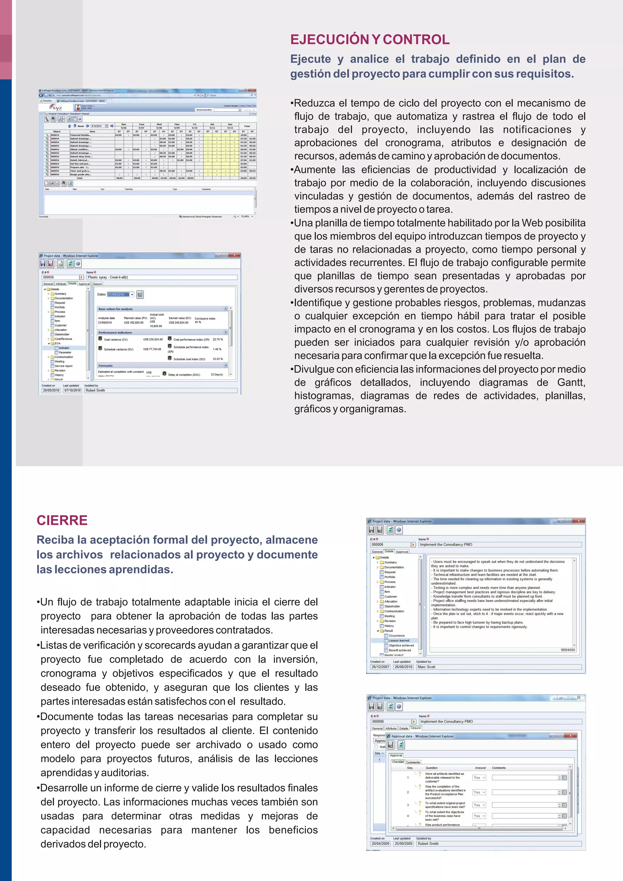 EJECUCIÓN Y CONTROL
                                                         Ejecute y analice el trabajo definido en el plan de
                                                         gestión del proyecto para cumplir con sus requisitos.

                                                         •Reduzca el tempo de ciclo del proyecto con el mecanismo de
                                                          flujo de trabajo, que automatiza y rastrea el flujo de todo el
                                                          trabajo del proyecto, incluyendo las notificaciones y
                                                          aprobaciones del cronograma, atributos e designación de
                                                          recursos, además de camino y aprobación de documentos.
                                                         •Aumente las eficiencias de productividad y localización de
                                                          trabajo por medio de la colaboración, incluyendo discusiones
                                                          vinculadas y gestión de documentos, además del rastreo de
                                                          tiempos a nivel de proyecto o tarea.
                                                         •Una planilla de tiempo totalmente habilitado por la Web posibilita
                                                          que los miembros del equipo introduzcan tiempos de proyecto y
                                                          de taras no relacionadas a proyecto, como tiempo personal y
                                                          actividades recurrentes. El flujo de trabajo configurable permite
                                                          que planillas de tiempo sean presentadas y aprobadas por
                                                          diversos recursos y gerentes de proyectos.
                                                         •Identifique y gestione probables riesgos, problemas, mudanzas
                                                          o cualquier excepción en tiempo hábil para tratar el posible
                                                          impacto en el cronograma y en los costos. Los flujos de trabajo
                                                          pueden ser iniciados para cualquier revisión y/o aprobación
                                                          necesaria para confirmar que la excepción fue resuelta.
                                                         •Divulgue con eficiencia las informaciones del proyecto por medio
                                                          de gráficos detallados, incluyendo diagramas de Gantt,
                                                          histogramas, diagramas de redes de actividades, planillas,
                                                          gráficos y organigramas.




CIERRE
Reciba la aceptación formal del proyecto, almacene
los archivos relacionados al proyecto y documente
las lecciones aprendidas.

•Un flujo de trabajo totalmente adaptable inicia el cierre del
 proyecto para obtener la aprobación de todas las partes
 interesadas necesarias y proveedores contratados.
•Listas de verificación y scorecards ayudan a garantizar que el
 proyecto fue completado de acuerdo con la inversión,
 cronograma y objetivos especificados y que el resultado
 deseado fue obtenido, y aseguran que los clientes y las
 partes interesadas están satisfechos con el resultado.
•Documente todas las tareas necesarias para completar su
 proyecto y transferir los resultados al cliente. El contenido
 entero del proyecto puede ser archivado o usado como
 modelo para proyectos futuros, análisis de las lecciones
 aprendidas y auditorias.
•Desarrolle un informe de cierre y valide los resultados finales
 del proyecto. Las informaciones muchas veces también son
 usadas para determinar otras medidas y mejoras de
 capacidad necesarias para mantener los beneficios
 derivados del proyecto.
 